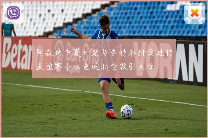 阿森纳今夏计划与多特和科莫进行友谊赛小法重返北伦敦引关注