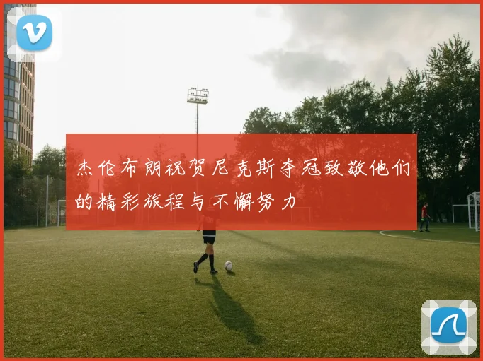 杰伦布朗祝贺尼克斯夺冠致敬他们的精彩旅程与不懈努力