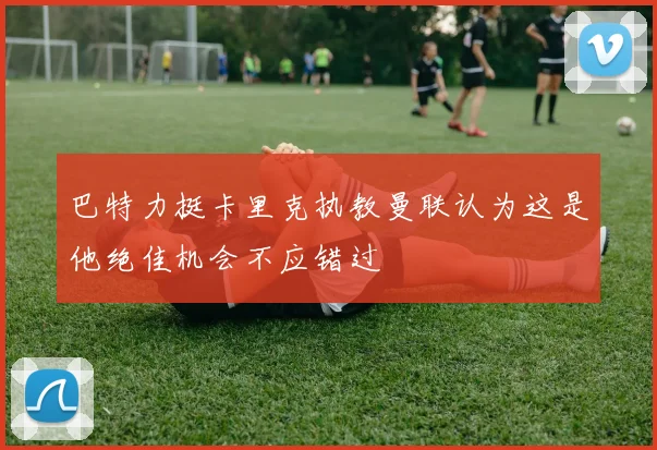 巴特力挺卡里克执教曼联认为这是他绝佳机会不应错过