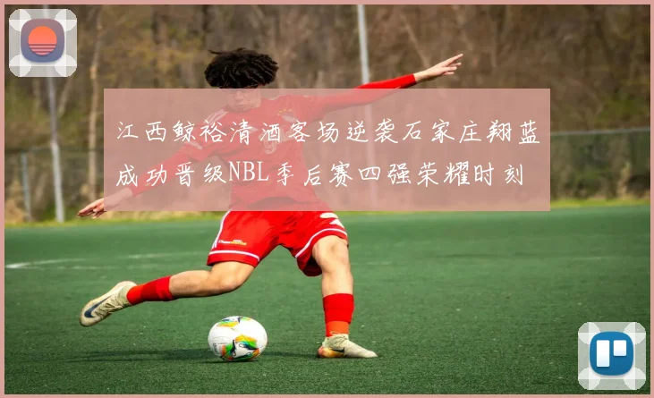 江西鲸裕清酒客场逆袭石家庄翔蓝成功晋级NBL季后赛四强荣耀时刻