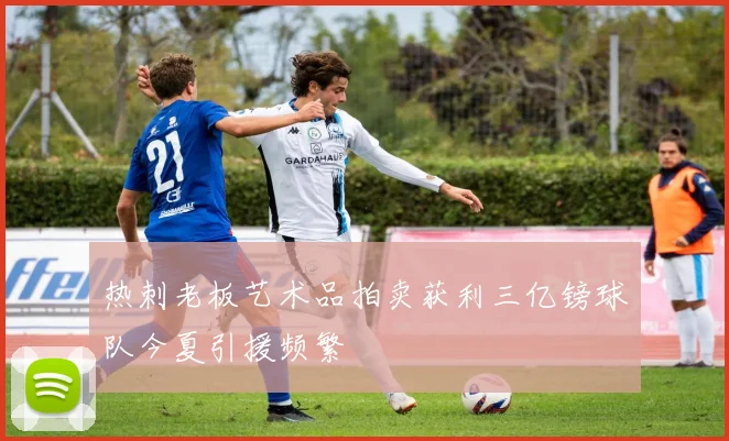 热刺老板艺术品拍卖获利三亿镑球队今夏引援频繁