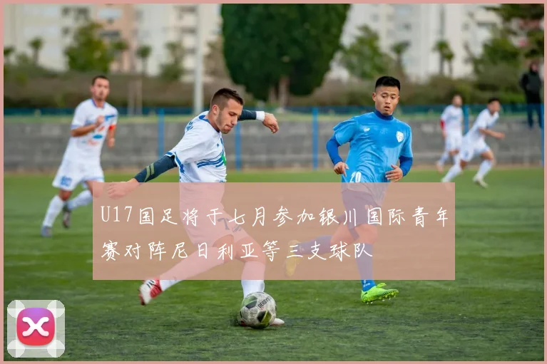U17国足将于七月参加银川国际青年赛对阵尼日利亚等三支球队