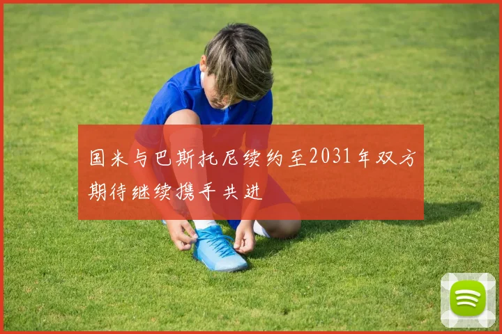 国米与巴斯托尼续约至2031年双方期待继续携手共进