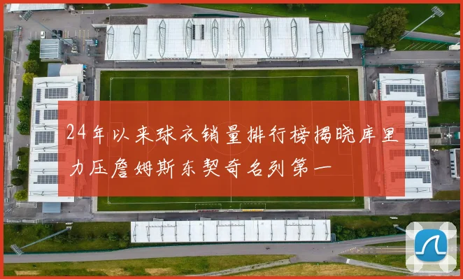 24年以来球衣销量排行榜揭晓库里力压詹姆斯东契奇名列第一