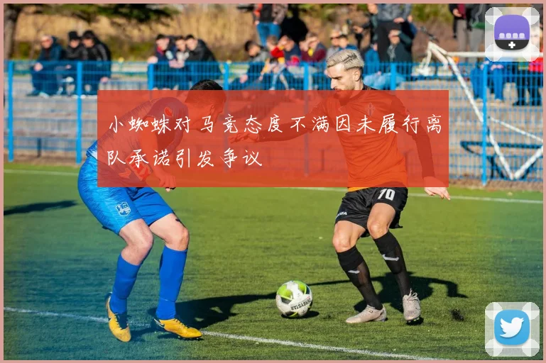 小蜘蛛对马竞态度不满因未履行离队承诺引发争议
