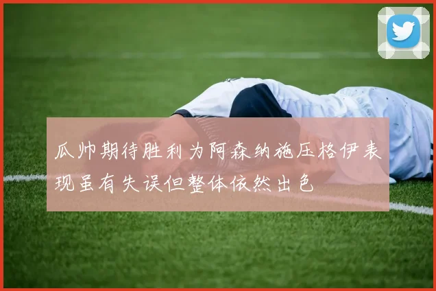 瓜帅期待胜利为阿森纳施压格伊表现虽有失误但整体依然出色