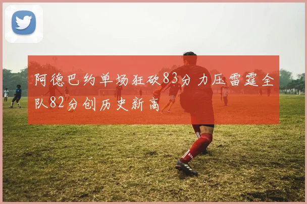 阿德巴约单场狂砍83分力压雷霆全队82分创历史新高