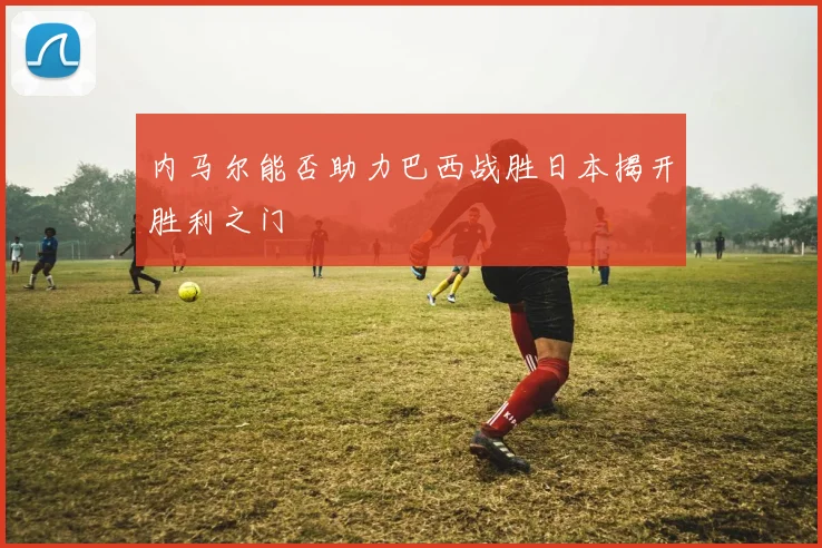 内马尔能否助力巴西战胜日本揭开胜利之门