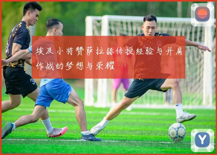 埃及小将赞萨拉赫传授经验与并肩作战的梦想与荣耀