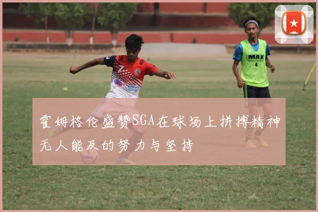 霍姆格伦盛赞SGA在球场上拼搏精神无人能及的努力与坚持