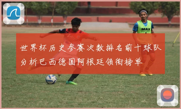 世界杯历史参赛次数排名前十球队分析巴西德国阿根廷领衔榜单