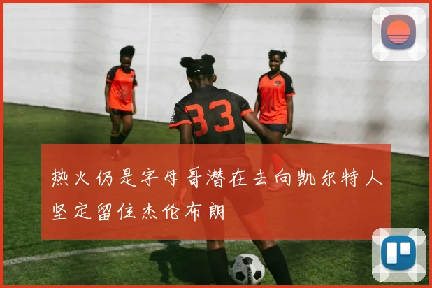 热火仍是字母哥潜在去向凯尔特人坚定留住杰伦布朗