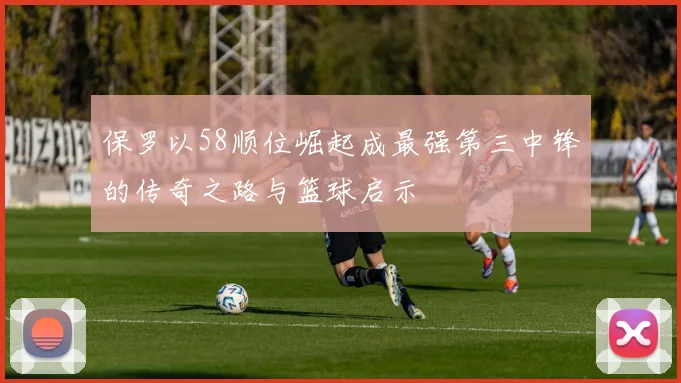 保罗以58顺位崛起成最强第三中锋的传奇之路与篮球启示