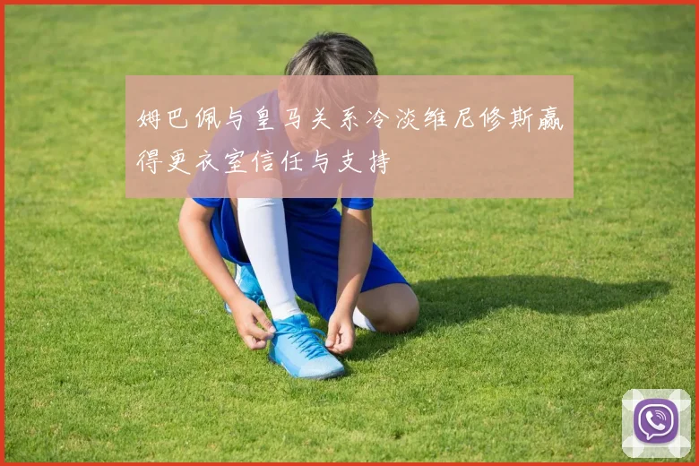 姆巴佩与皇马关系冷淡维尼修斯赢得更衣室信任与支持