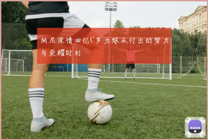纳尼深情回忆C罗为球衣付出的努力与荣耀时刻