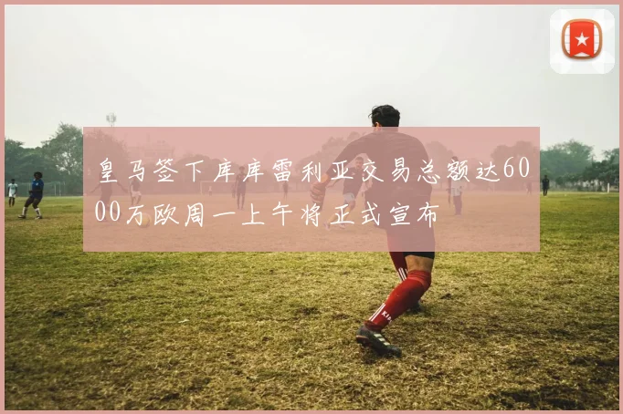 皇马签下库库雷利亚交易总额达6000万欧周一上午将正式宣布