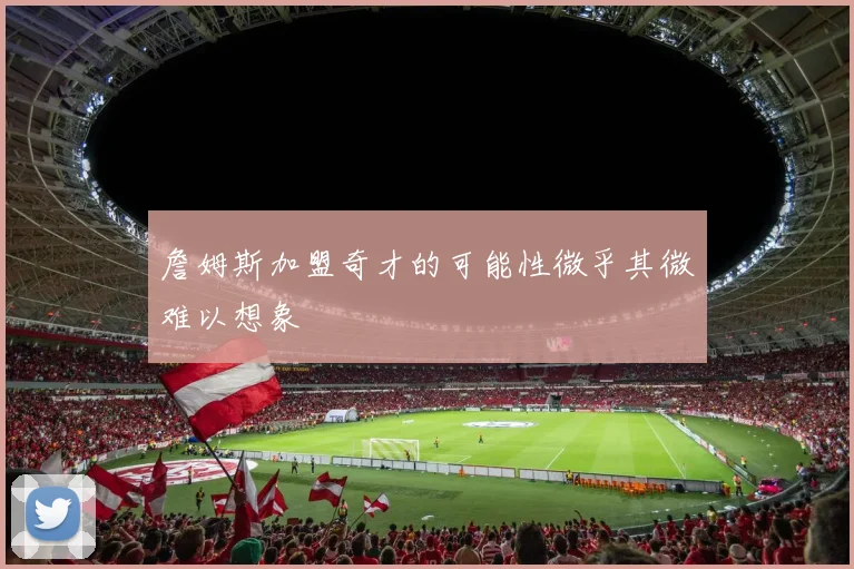 詹姆斯加盟奇才的可能性微乎其微难以想象