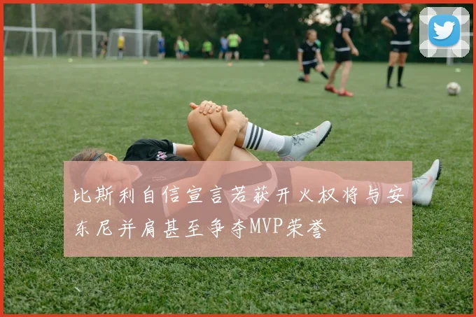 比斯利自信宣言若获开火权将与安东尼并肩甚至争夺MVP荣誉