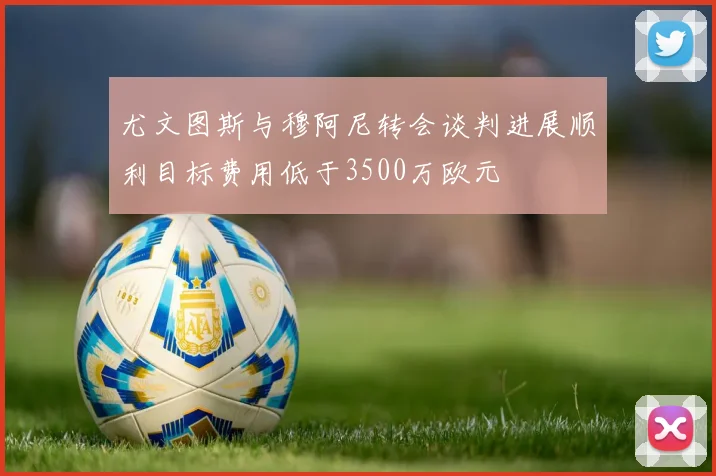 尤文图斯与穆阿尼转会谈判进展顺利目标费用低于3500万欧元