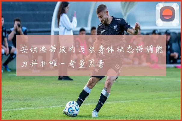 安切洛蒂谈内马尔身体状态强调能力并非唯一考量因素