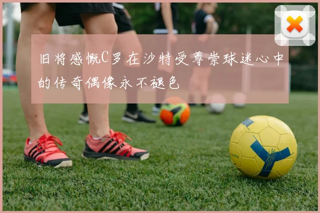 旧将感慨C罗在沙特受尊崇球迷心中的传奇偶像永不褪色