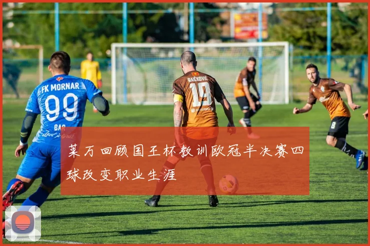 莱万回顾国王杯教训欧冠半决赛四球改变职业生涯