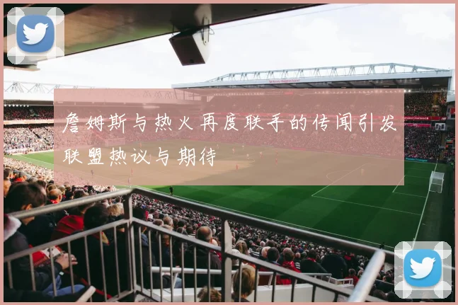 詹姆斯与热火再度联手的传闻引发联盟热议与期待