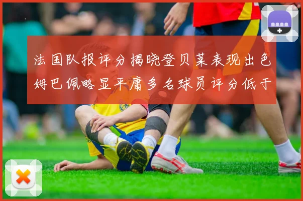 法国队报评分揭晓登贝莱表现出色姆巴佩略显平庸多名球员评分低于六分